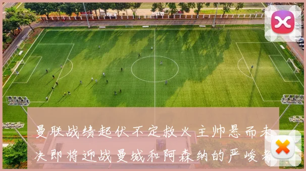 曼联战绩起伏不定救火主帅悬而未决即将迎战曼城和阿森纳的严峻考验