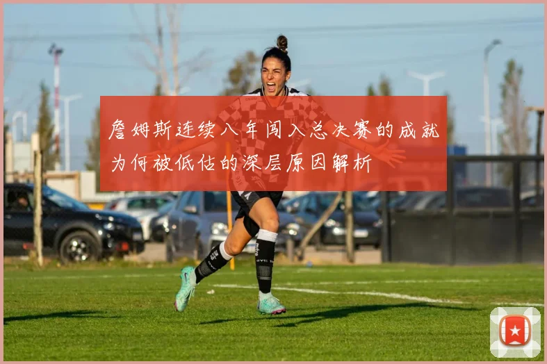 詹姆斯连续八年闯入总决赛的成就为何被低估的深层原因解析