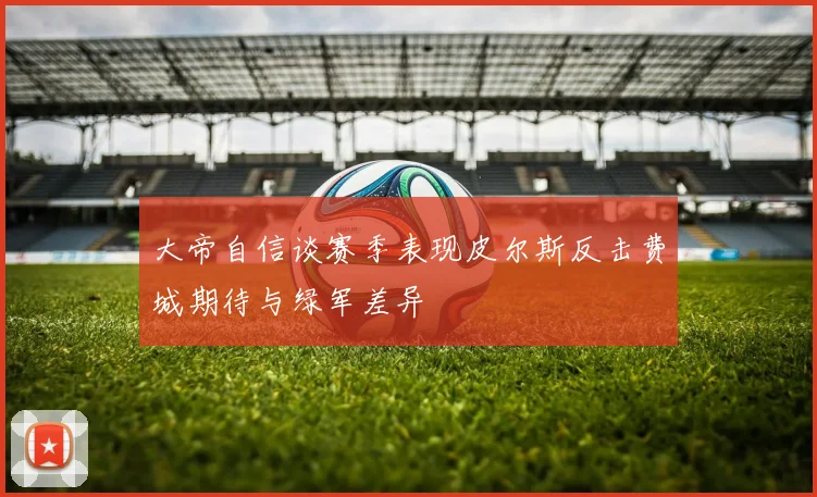 大帝自信谈赛季表现皮尔斯反击费城期待与绿军差异