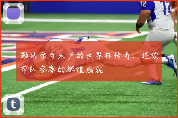 勒纳尔与米卢的世界杯传奇：连续带队参赛的辉煌成就