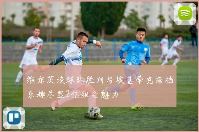 维尔茨谈球队胜利与埃基蒂克搭档乐趣尽显2亿组合魅力