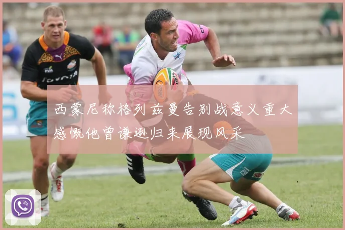 西蒙尼称格列兹曼告别战意义重大感慨他曾谦逊归来展现风采