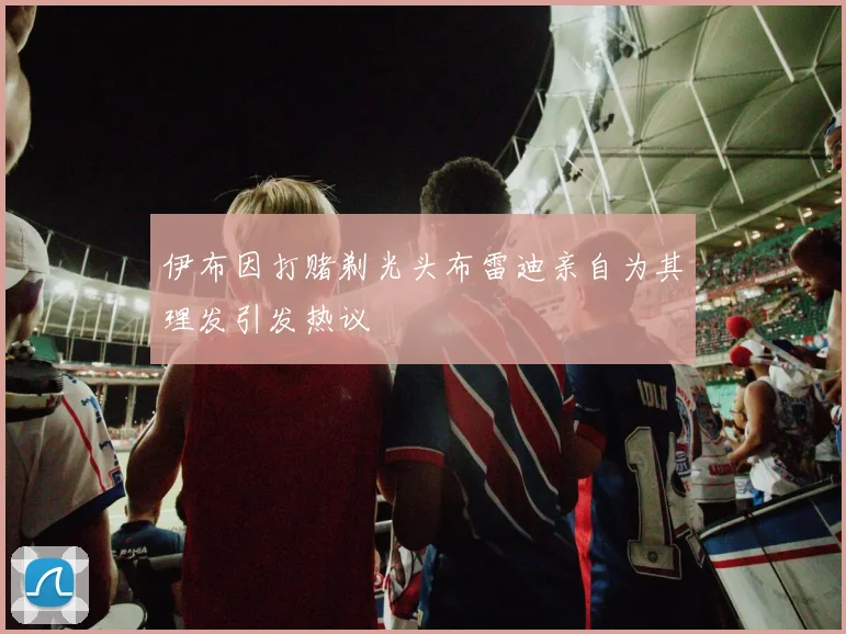 伊布因打赌剃光头布雷迪亲自为其理发引发热议