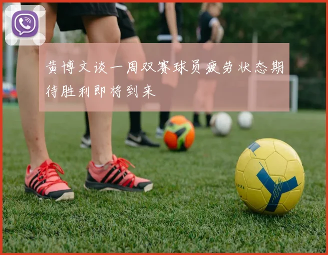 黄博文谈一周双赛球员疲劳状态期待胜利即将到来
