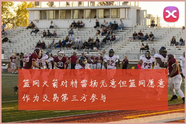 篮网火箭对特雷杨无意但篮网愿意作为交易第三方参与