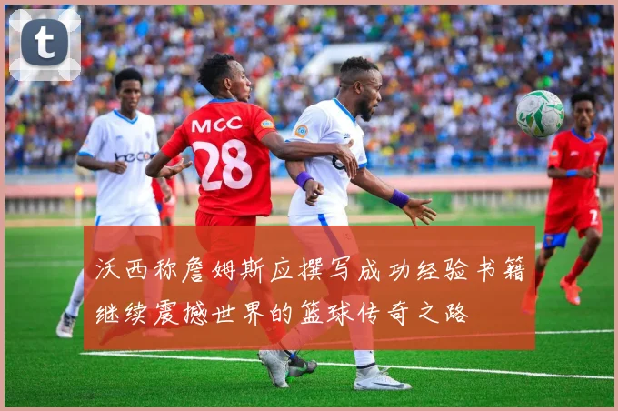沃西称詹姆斯应撰写成功经验书籍继续震撼世界的篮球传奇之路