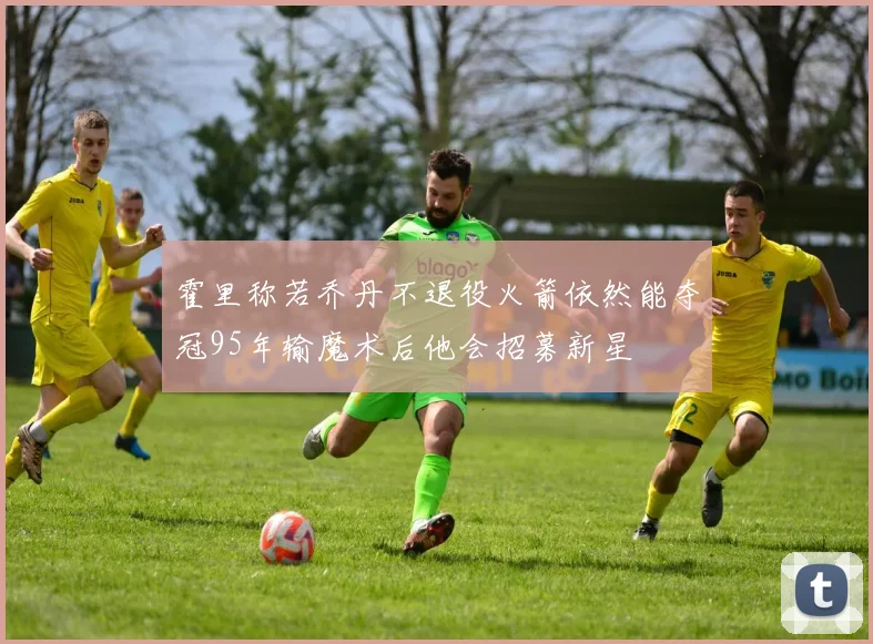 霍里称若乔丹不退役火箭依然能夺冠95年输魔术后他会招募新星