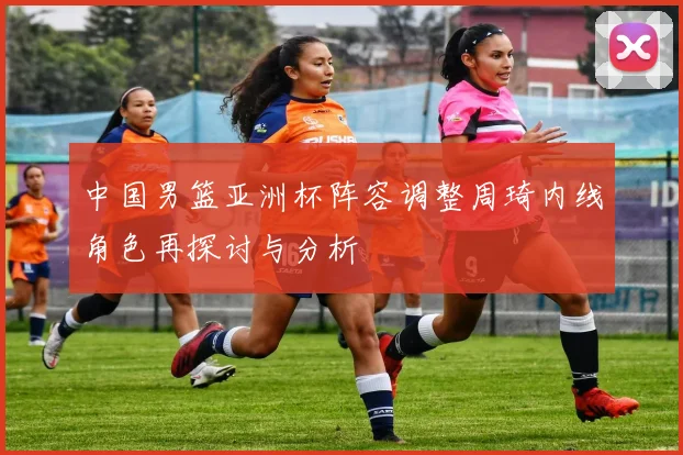 中国男篮亚洲杯阵容调整周琦内线角色再探讨与分析