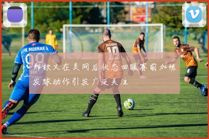 郑钦文在美网后状态回暖赛前加练发球动作引发广泛关注